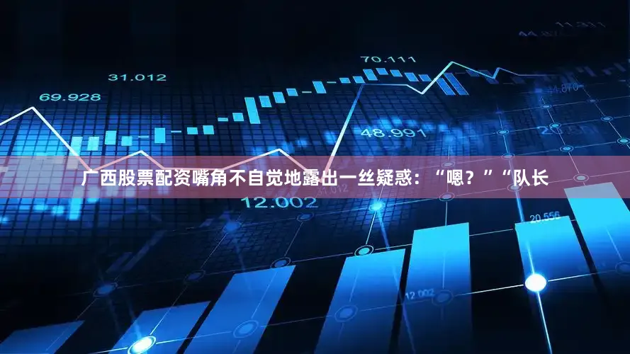 广西股票配资嘴角不自觉地露出一丝疑惑：“嗯？”“队长