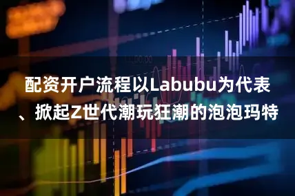 配资开户流程以Labubu为代表、掀起Z世代潮玩狂潮的泡泡玛特