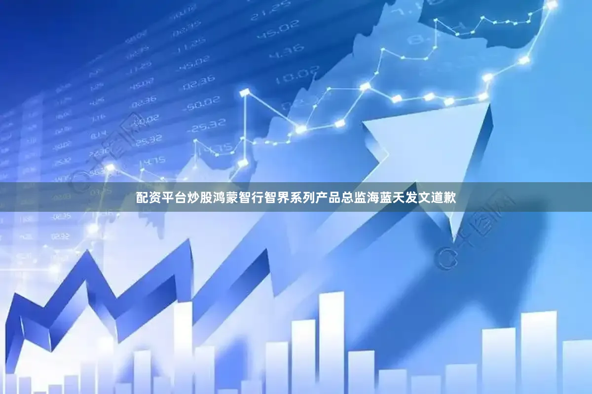 配资平台炒股鸿蒙智行智界系列产品总监海蓝天发文道歉