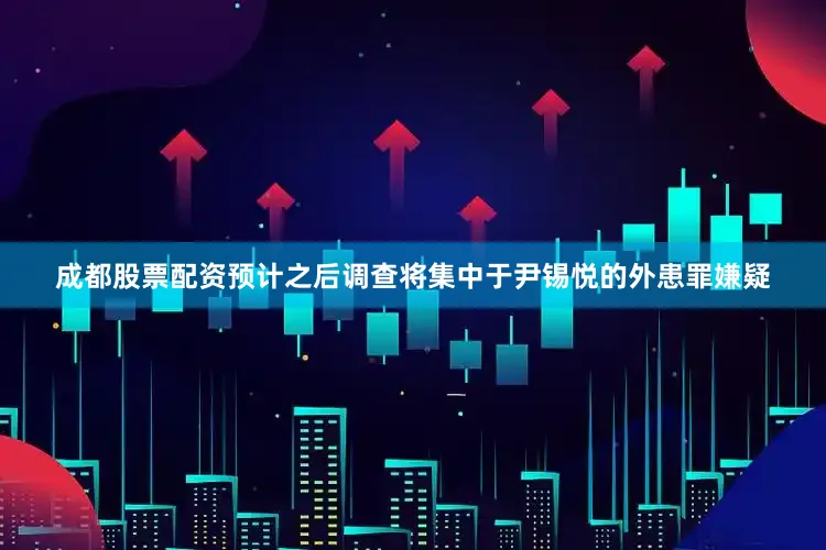 成都股票配资预计之后调查将集中于尹锡悦的外患罪嫌疑