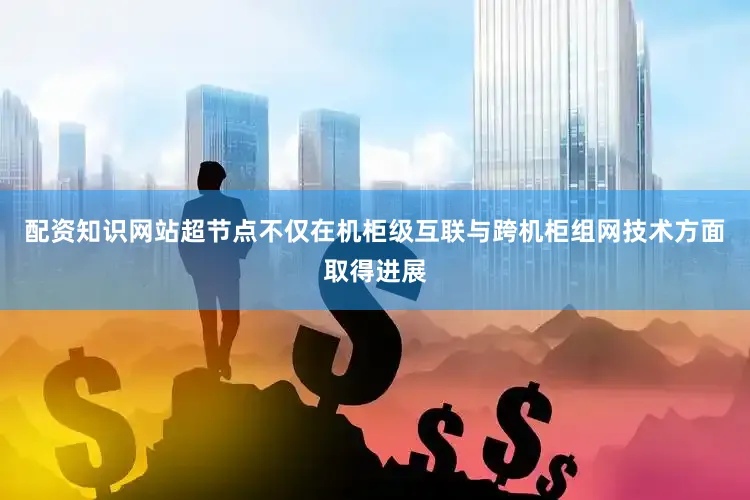 配资知识网站超节点不仅在机柜级互联与跨机柜组网技术方面取得进展
