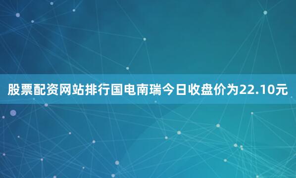 股票配资网站排行国电南瑞今日收盘价为22.10元