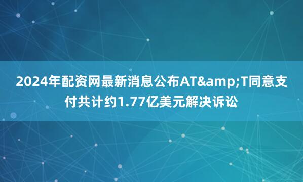 2024年配资网最新消息公布AT&T同意支付共计约1.77亿美元解决诉讼