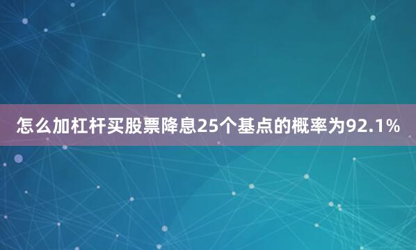 怎么加杠杆买股票降息25个基点的概率为92.1%