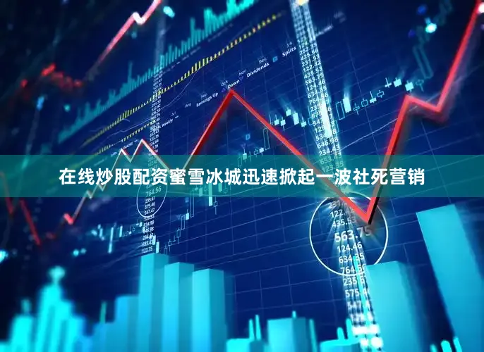 在线炒股配资蜜雪冰城迅速掀起一波社死营销