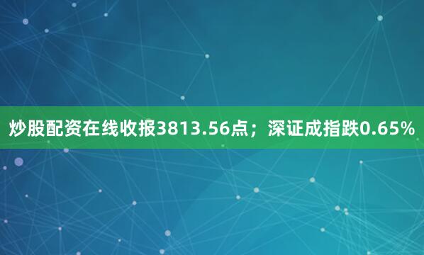 炒股配资在线收报3813.56点；深证成指跌0.65%