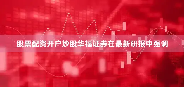 股票配资开户炒股　　华福证券在最新研报中强调