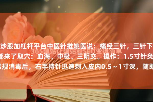 炒股加杠杆平台中医针推姚医说：痛经三针，三针下去立马止痛，女同学们都来了取穴：血海、中极、三阴交。操作：1.5寸针灸针直刺穴位常规消毒后，右手持针迅速刺入皮内0.5～1寸深，随即将针迅速退出，反复操作，强刺激...