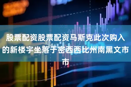 股票配资股票配资马斯克此次购入的新楼宇坐落于密西西比州南黑文市