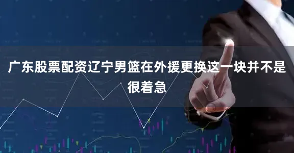 广东股票配资辽宁男篮在外援更换这一块并不是很着急