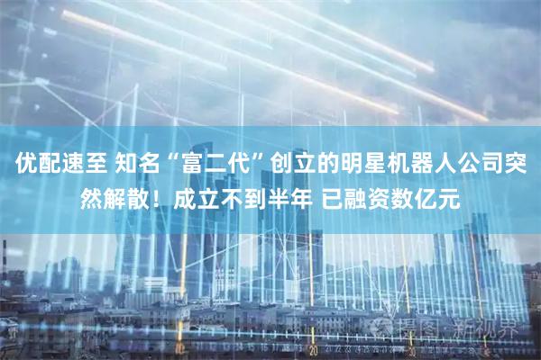 优配速至 知名“富二代”创立的明星机器人公司突然解散！成立不到半年 已融资数亿元