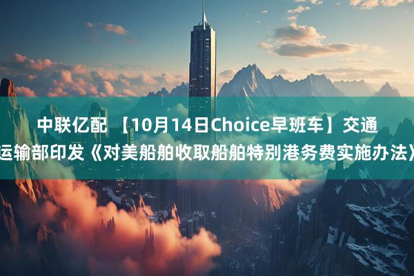 中联亿配 【10月14日Choice早班车】交通运输部印发《对美船舶收取船舶特别港务费实施办法》