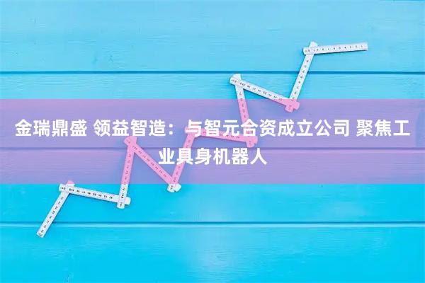 金瑞鼎盛 领益智造：与智元合资成立公司 聚焦工业具身机器人