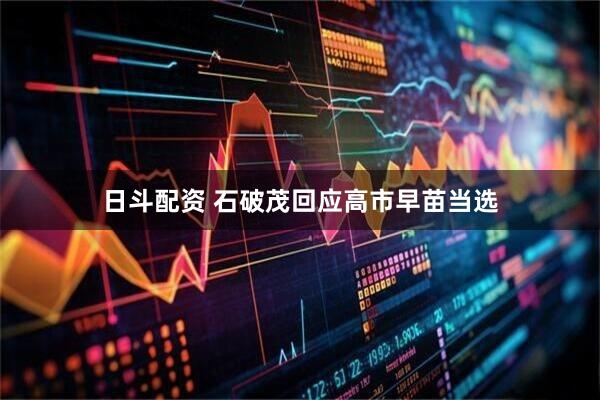 日斗配资 石破茂回应高市早苗当选