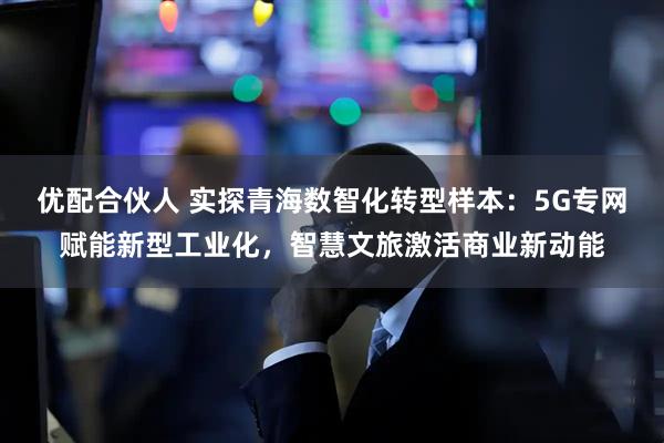 优配合伙人 实探青海数智化转型样本：5G专网赋能新型工业化，智慧文旅激活商业新动能