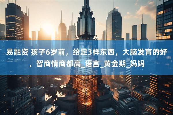 易融资 孩子6岁前，给足3样东西，大脑发育的好，智商情商都高_语言_黄金期_妈妈