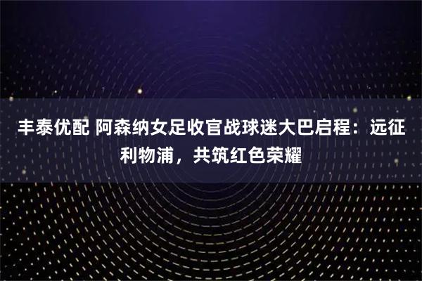 丰泰优配 阿森纳女足收官战球迷大巴启程：远征利物浦，共筑红色荣耀