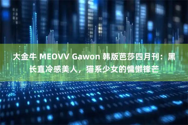 大金牛 MEOVV Gawon 韩版芭莎四月刊：黑长直冷感美人，猫系少女的慵懒锋芒