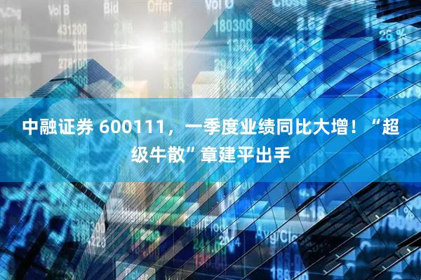 中融证券 600111，一季度业绩同比大增！“超级牛散”章建平出手