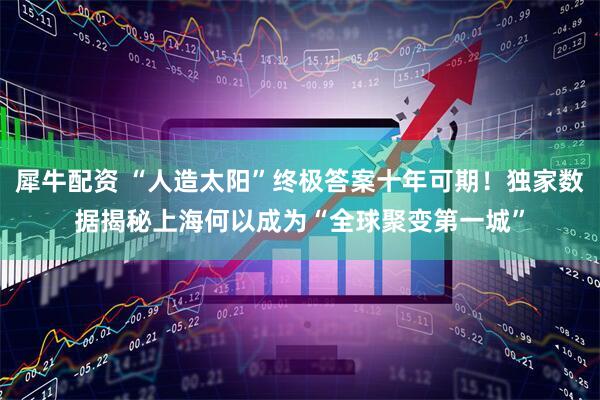 犀牛配资 “人造太阳”终极答案十年可期！独家数据揭秘上海何以成为“全球聚变第一城”