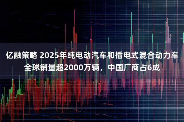 亿融策略 2025年纯电动汽车和插电式混合动力车全球销量超2000万辆，中国厂商占6成
