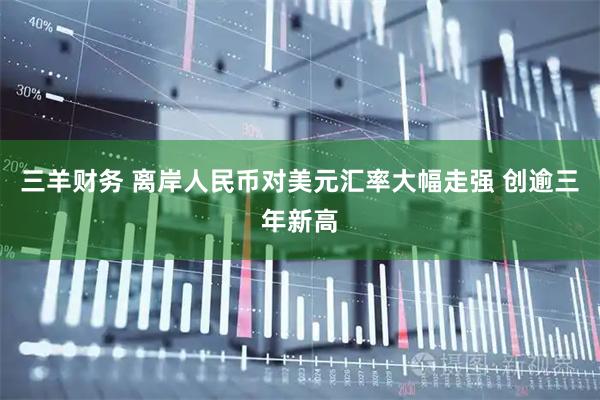 三羊财务 离岸人民币对美元汇率大幅走强 创逾三年新高