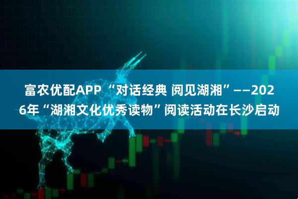 富农优配APP “对话经典 阅见湖湘”——2026年“湖湘文化优秀读物”阅读活动在长沙启动