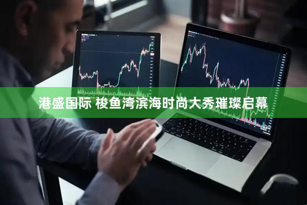 港盛国际 梭鱼湾滨海时尚大秀璀璨启幕