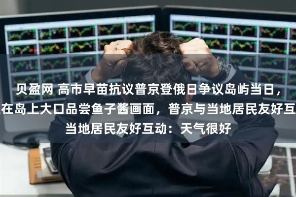 贝盈网 高市早苗抗议普京登俄日争议岛屿当日，俄媒发布普京在岛上大口品尝鱼子酱画面，普京与当地居民友好互动：天气很好