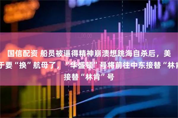 国信配资 船员被逼得精神崩溃想跳海自杀后，美国终于要“换”航母了，“华盛顿”号将前往中东接替“林肯”号